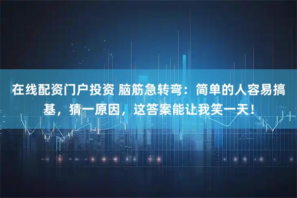 在线配资门户投资 脑筋急转弯:简单的人容易搞基,猜一原因,这答案能让我笑一天!
