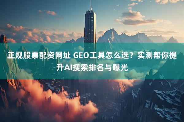正规股票配资网址 GEO工具怎么选?实测帮你提升AI搜索排名与曝光