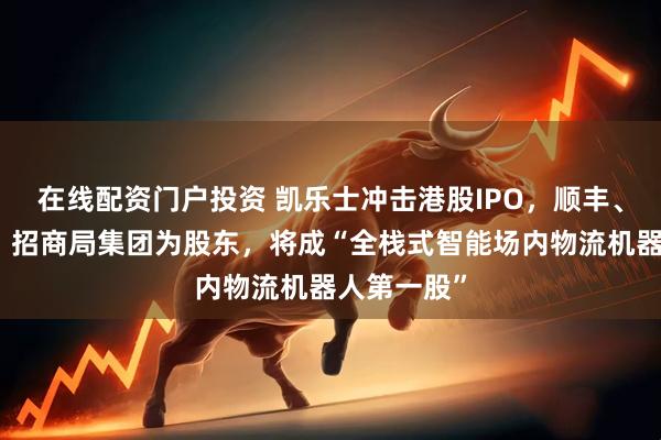 在线配资门户投资 凯乐士冲击港股IPO,顺丰、中金资本、招商局集团为股东,将成“全栈式智能场内物流机器人第一股”