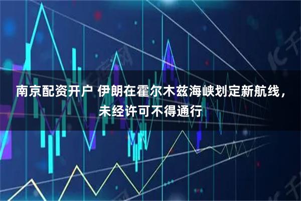 南京配资开户 伊朗在霍尔木兹海峡划定新航线，未经许可不得通行