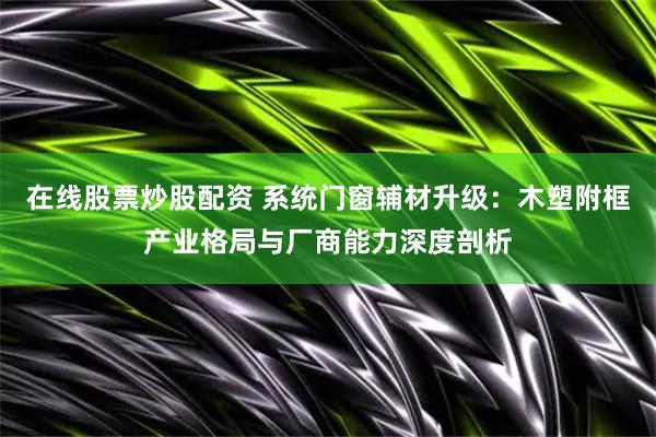 在线股票炒股配资 系统门窗辅材升级：木塑附框产业格局与厂商能力深度剖析