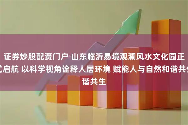 证券炒股配资门户 山东临沂易境观澜风水文化园正式启航 以科学视角诠释人居环境 赋能人与自然和谐共生